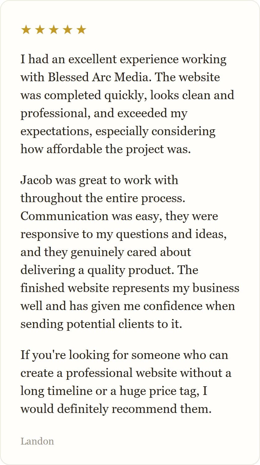 I had an excellent experience working with Blessed Arc Media. The website was completed quickly, looks clean and professional, and exceeded my expectations, especially considering how affordable the project was.
Jacob was great to work with throughout the entire process. Communication was easy, they were responsive to my questions and ideas, and they genuinely cared about delivering a quality product. The finished website represents my business well and has given me confidence when sending potential clients to it.
If you're looking for someone who can create a professional website without a long timeline or a huge price tag, I would definitely recommend them.