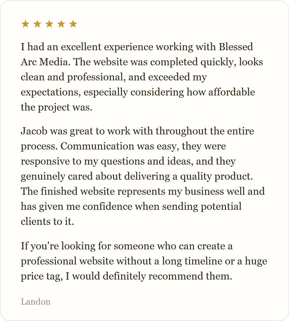 I had an excellent experience working with Blessed Arc Media. The website was completed quickly, looks clean and professional, and exceeded my expectations, especially considering how affordable the project was.
Jacob was great to work with throughout the entire process. Communication was easy, they were responsive to my questions and ideas, and they genuinely cared about delivering a quality product. The finished website represents my business well and has given me confidence when sending potential clients to it.
If you're looking for someone who can create a professional website without a long timeline or a huge price tag, I would definitely recommend them.